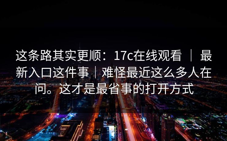 这条路其实更顺:17c在线观看 | 最新入口这件事|难怪最近这么多人在问。这才是最省事的打开方式 这条路其实更顺:17c在线观看 | 最新入口这件事|难怪最近这么多人在问。这才是最省事的打开方式