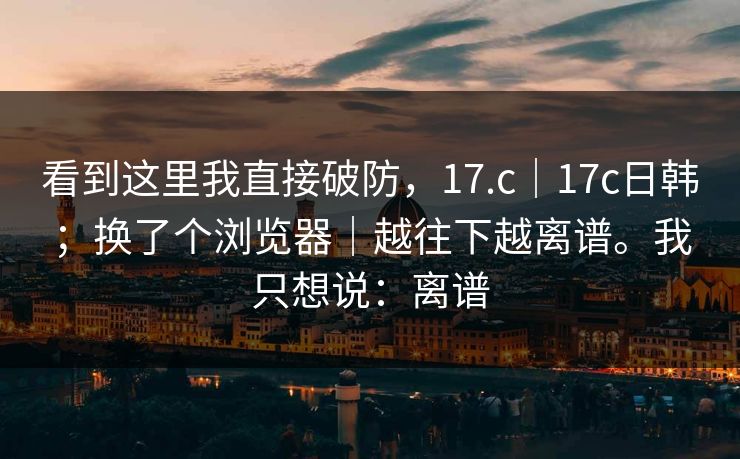 看到这里我直接破防,17.c|17c日韩;换了个浏览器|越往下越离谱。我只想说:离谱 看到这里我直接破防,17.c|17c日韩;换了个浏览器|越往下越离谱。我只想说:离谱