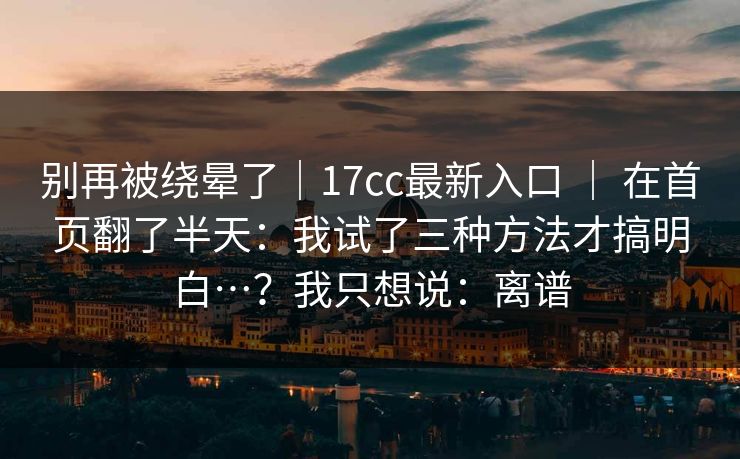 别再被绕晕了|17cc最新入口 | 在首页翻了半天:我试了三种方法才搞明白…?我只想说:离谱 别再被绕晕了|17cc最新入口 | 在首页翻了半天:我试了三种方法才搞明白…?我只想说:离谱