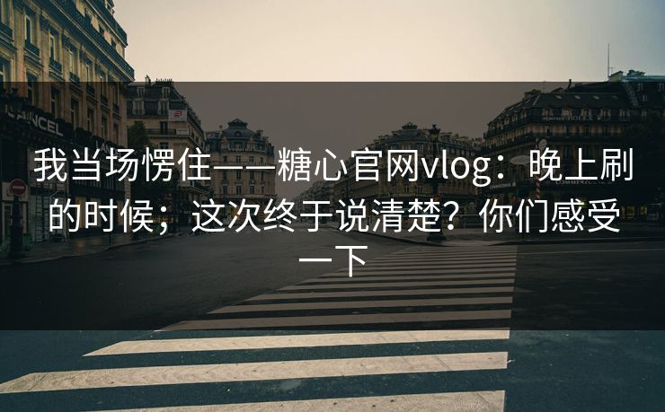 我当场愣住——糖心官网vlog:晚上刷的时候;这次终于说清楚?你们感受一下 我当场愣住——糖心官网vlog:晚上刷的时候;这次终于说清楚?你们感受一下