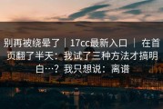 别再被绕晕了｜17cc最新入口 ｜ 在首页翻了半天：我试了三种方法才搞明白…？我只想说：离谱