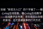 别被“新官方入口”四个字骗了——糖心vlog在线观看，糖心vlog在线教学——在线教学这件事｜背后原因比你想的复杂。这才是最省事的打开方式