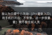 我以为只是个小改动 - 17cc最新入口；用手机打开后：不夸张，这一步很重要！我不替任何人洗