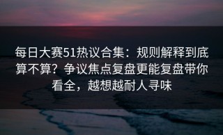 每日大赛51热议合集：规则解释到底算不算？争议焦点复盘更能复盘带你看全，越想越耐人寻味