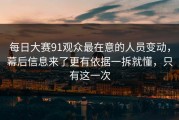每日大赛91观众最在意的人员变动，幕后信息来了更有依据一拆就懂，只有这一次