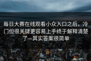 每日大赛在线观看小众入口之后，冷门但很关键更容易上手终于解释清楚了—其实答案很简单