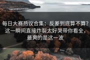 每日大赛热议合集：反差到底算不算？这一瞬间直接炸裂太好哭带你看全，最爽的是这一波
