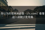 你以为的官网未必是 - 17c.com！看懂这一点就少走弯路
