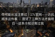 你可能从没注意过｜17c官网——访问顺序这件事 ｜ 我试了三种方法才搞明白…这条冷知识救过我
