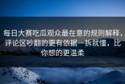 每日大赛吃瓜观众最在意的规则解释，评论区吵翻的更有依据一拆就懂，比你想的更温柔