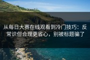 从每日大赛在线观看到冷门技巧：反常识但合理更省心，别被标题骗了