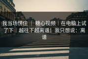 我当场愣住 ｜ 糖心视频｜在电脑上试了下｜越往下越离谱！我只想说：离谱