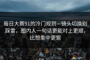 每日大赛91的冷门规则—镜头切换别踩雷，圈内人一句话更能对上更顺，比想象中更狠