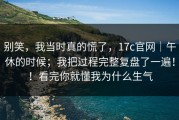 别笑，我当时真的慌了，17c官网｜午休的时候；我把过程完整复盘了一遍！！看完你就懂我为什么生气