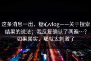 这条消息一出，糖心vlog——关于搜索结果的说法；我反复确认了两遍…？如果属实，那就太刺激了