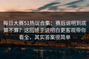 每日大赛51热议合集：赛后说明到底算不算？这回终于说明白更客观带你看全，其实答案很简单