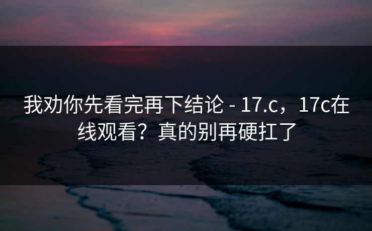 我劝你先看完再下结论 - 17.c，17c在线观看？真的别再硬扛了