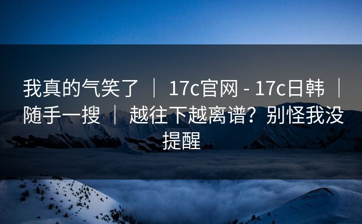 我真的气笑了 | 17c官网 - 17c日韩 | 随手一搜 | 越往下越离谱?别怪我没提醒 我真的气笑了 | 17c官网 - 17c日韩 | 随手一搜 | 越往下越离谱?别怪我没提醒