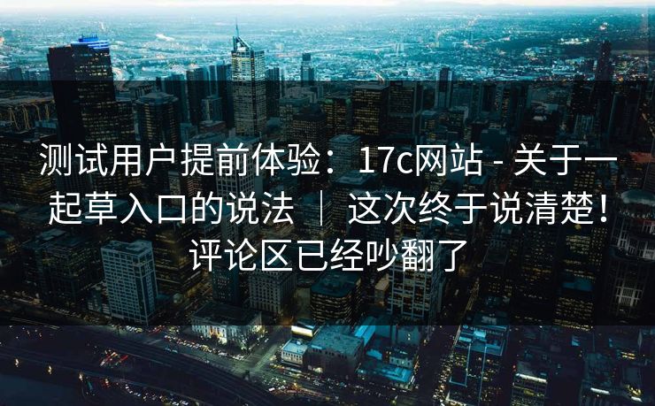 测试用户提前体验：17c网站 - 关于一起草入口的说法 ｜ 这次终于说清楚！评论区已经吵翻了