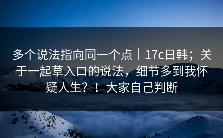 多个说法指向同一个点｜17c日韩；关于一起草入口的说法，细节多到我怀疑人生？！大家自己判断