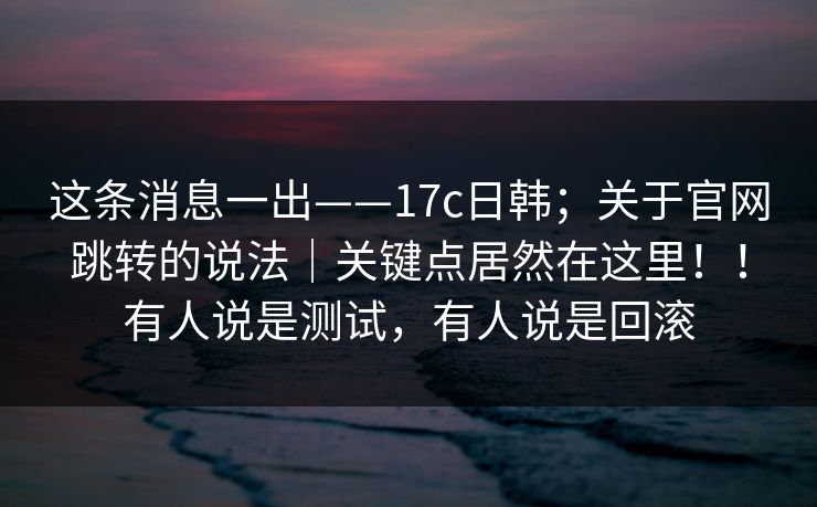 这条消息一出——17c日韩；关于官网跳转的说法｜关键点居然在这里！！有人说是测试，有人说是回滚