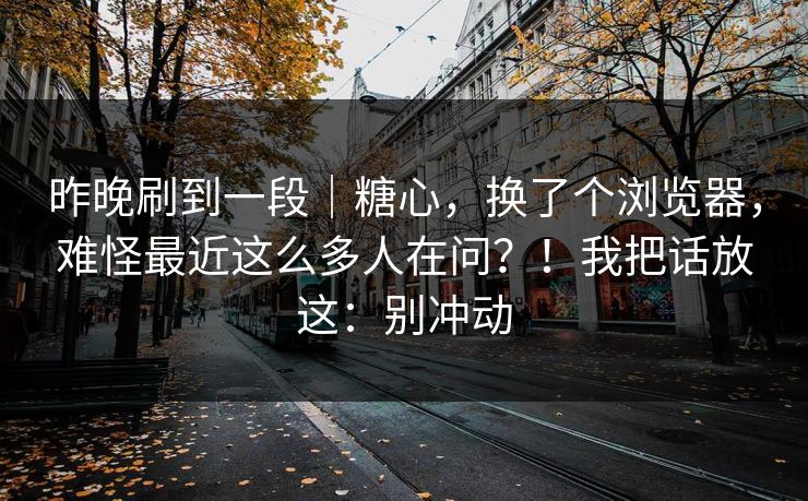 昨晚刷到一段｜糖心，换了个浏览器，难怪最近这么多人在问？！我把话放这：别冲动