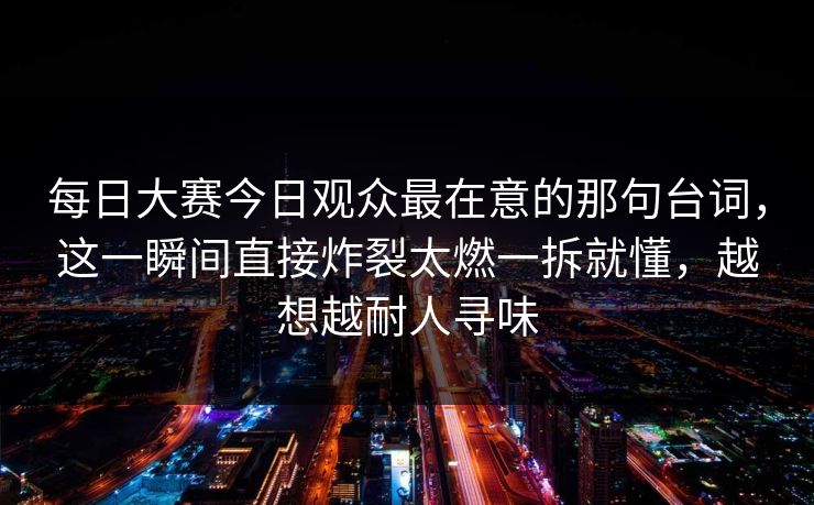 每日大赛今日观众最在意的那句台词，这一瞬间直接炸裂太燃一拆就懂，越想越耐人寻味