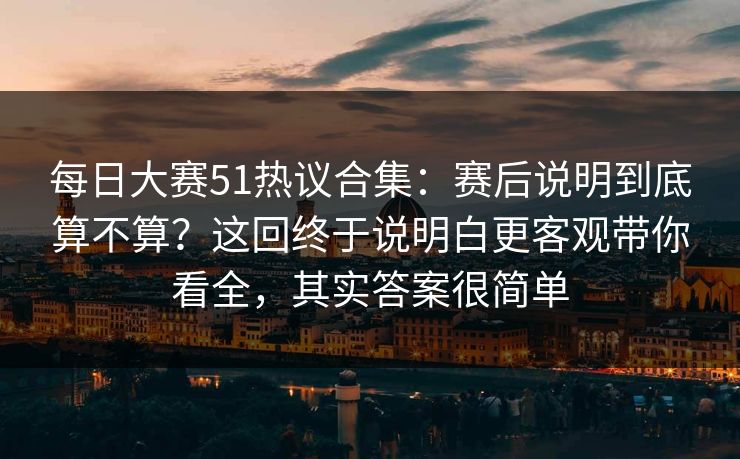 每日大赛51热议合集：赛后说明到底算不算？这回终于说明白更客观带你看全，其实答案很简单