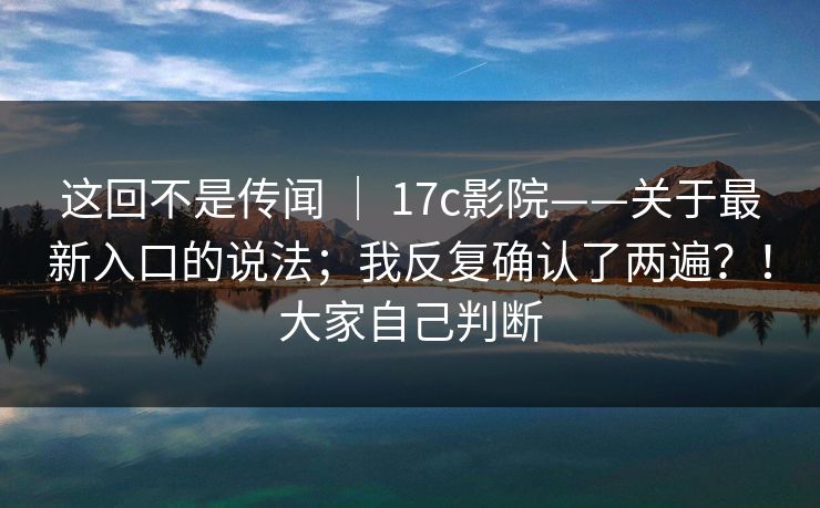 这回不是传闻 ｜ 17c影院——关于最新入口的说法；我反复确认了两遍？！大家自己判断