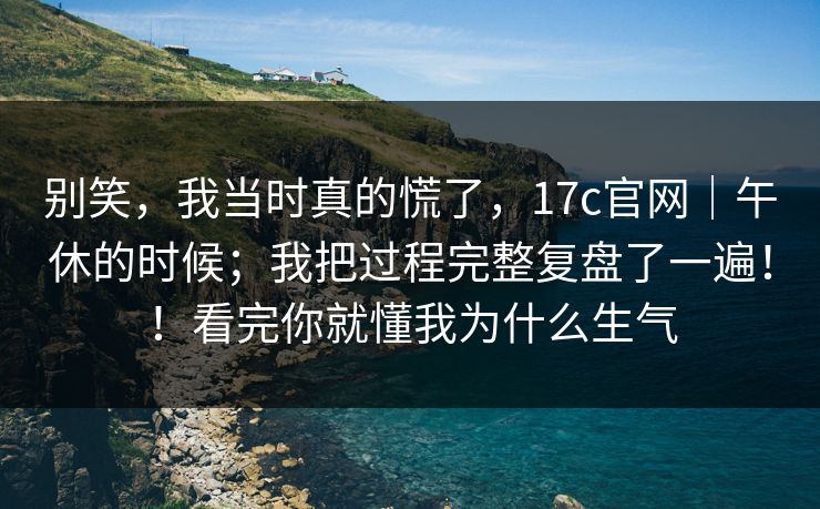 别笑，我当时真的慌了，17c官网｜午休的时候；我把过程完整复盘了一遍！！看完你就懂我为什么生气