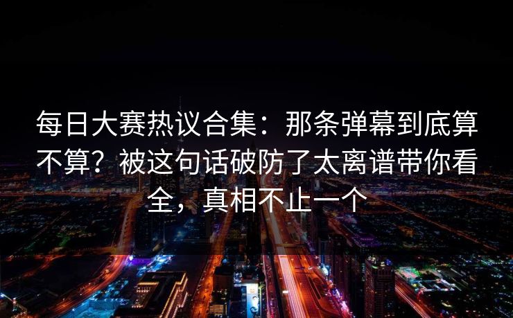 每日大赛热议合集：那条弹幕到底算不算？被这句话破防了太离谱带你看全，真相不止一个
