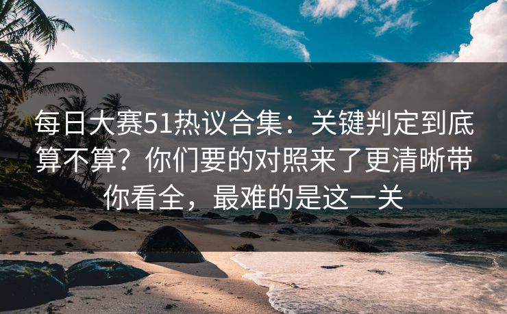 每日大赛51热议合集：关键判定到底算不算？你们要的对照来了更清晰带你看全，最难的是这一关
