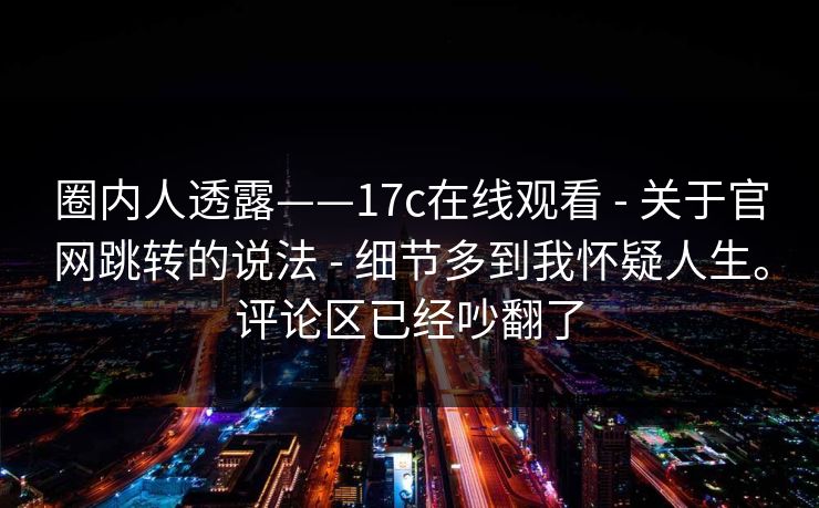 圈内人透露——17c在线观看 - 关于官网跳转的说法 - 细节多到我怀疑人生。评论区已经吵翻了 圈内人透露——17c在线观看 - 关于官网跳转的说法 - 细节多到我怀疑人生。评论区已经吵翻了