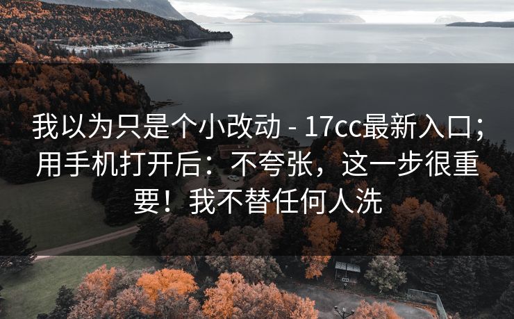 我以为只是个小改动 - 17cc最新入口；用手机打开后：不夸张，这一步很重要！我不替任何人洗