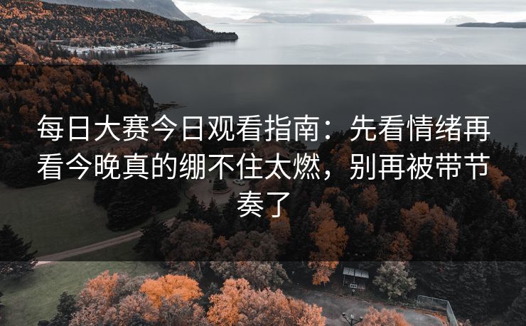 每日大赛今日观看指南：先看情绪再看今晚真的绷不住太燃，别再被带节奏了