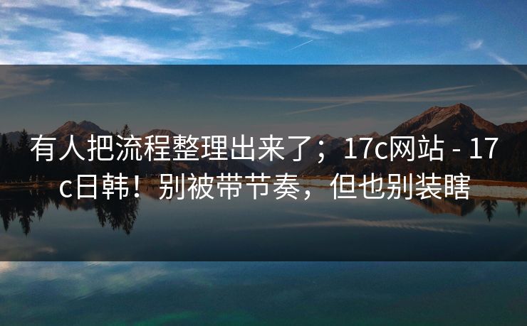 有人把流程整理出来了；17c网站 - 17c日韩！别被带节奏，但也别装瞎