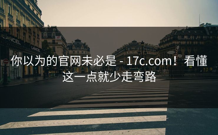 你以为的官网未必是 - 17c.com！看懂这一点就少走弯路