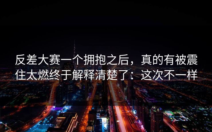反差大赛一个拥抱之后,真的有被震住太燃终于解释清楚了:这次不一样 反差大赛一个拥抱之后,真的有被震住太燃终于解释清楚了:这次不一样