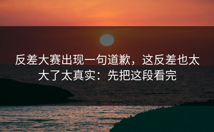 反差大赛出现一句道歉，这反差也太大了太真实：先把这段看完