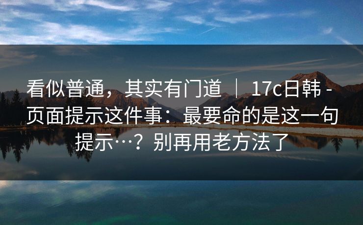 看似普通，其实有门道 ｜ 17c日韩 - 页面提示这件事：最要命的是这一句提示…？别再用老方法了