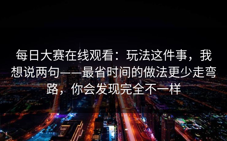 每日大赛在线观看:玩法这件事,我想说两句——最省时间的做法更少走弯路,你会发现完全不一样 每日大赛在线观看:玩法这件事,我想说两句——最省时间的做法更少走弯路,你会发现完全不一样