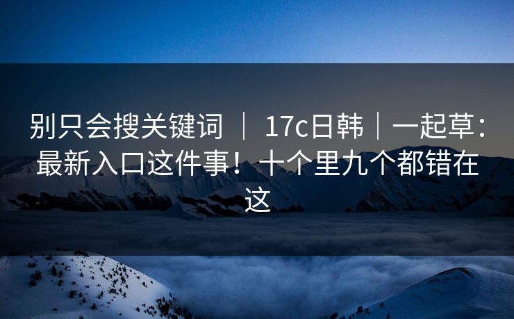 别只会搜关键词 ｜ 17c日韩｜一起草：最新入口这件事！十个里九个都错在这