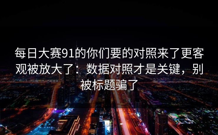 每日大赛91的你们要的对照来了更客观被放大了:数据对照才是关键,别被标题骗了 每日大赛91的你们要的对照来了更客观被放大了:数据对照才是关键,别被标题骗了