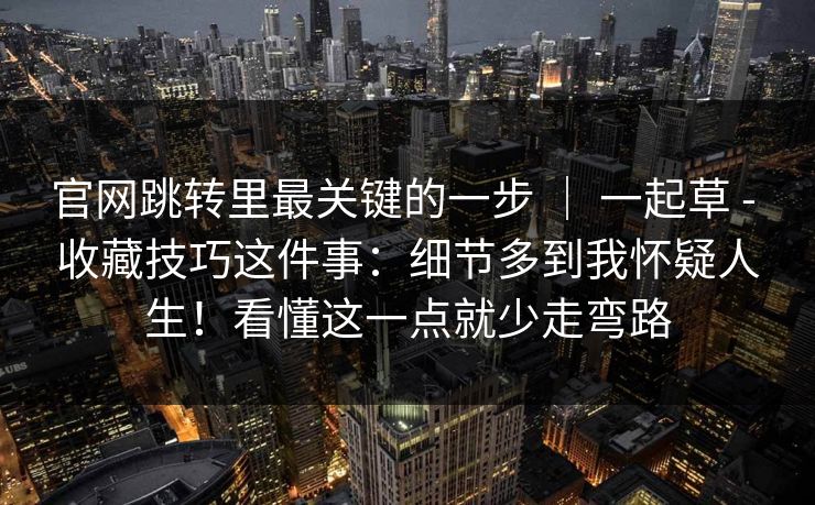 官网跳转里最关键的一步 ｜ 一起草 - 收藏技巧这件事：细节多到我怀疑人生！看懂这一点就少走弯路