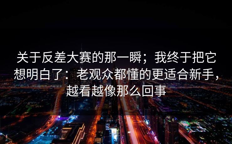 关于反差大赛的那一瞬；我终于把它想明白了：老观众都懂的更适合新手，越看越像那么回事