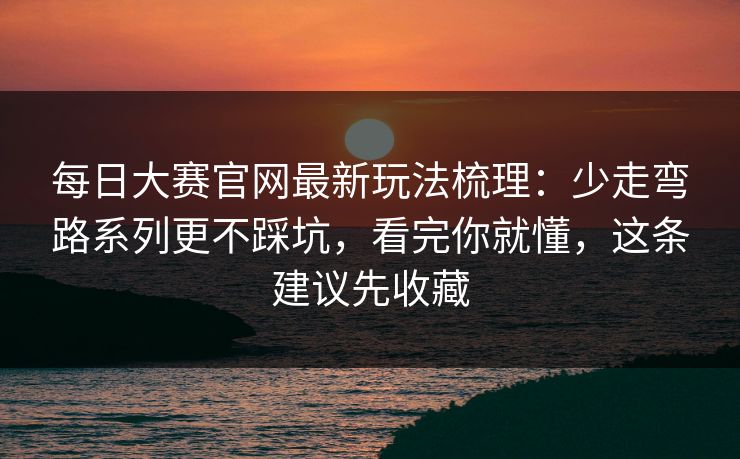 每日大赛官网最新玩法梳理：少走弯路系列更不踩坑，看完你就懂，这条建议先收藏