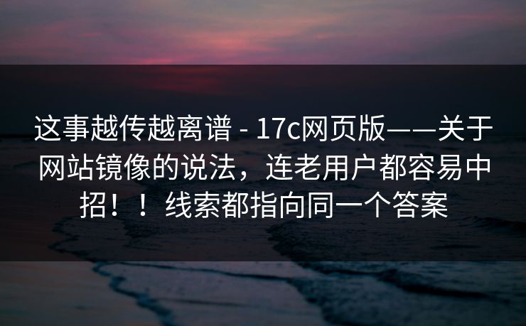这事越传越离谱 - 17c网页版——关于网站镜像的说法，连老用户都容易中招！！线索都指向同一个答案