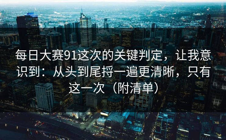 每日大赛91这次的关键判定，让我意识到：从头到尾捋一遍更清晰，只有这一次（附清单）
