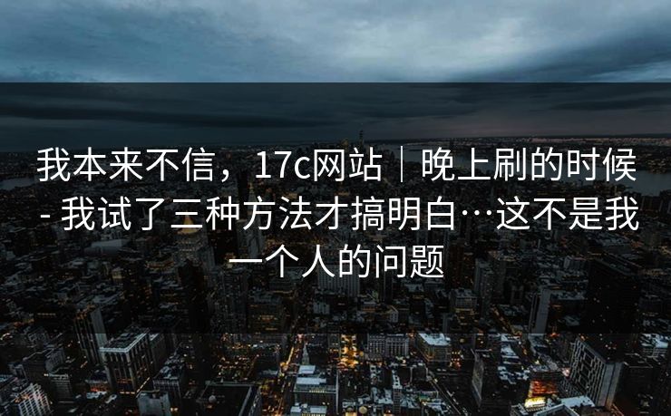 我本来不信，17c网站｜晚上刷的时候 - 我试了三种方法才搞明白…这不是我一个人的问题