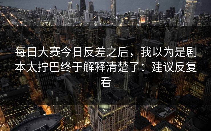 每日大赛今日反差之后，我以为是剧本太拧巴终于解释清楚了：建议反复看